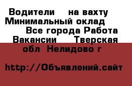Водители BC на вахту. › Минимальный оклад ­ 60 000 - Все города Работа » Вакансии   . Тверская обл.,Нелидово г.